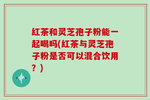 红茶和灵芝孢子粉能一起喝吗(红茶与灵芝孢子粉是否可以混合饮用？)