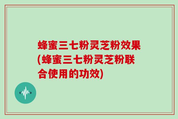 蜂蜜三七粉灵芝粉效果(蜂蜜三七粉灵芝粉联合使用的功效)