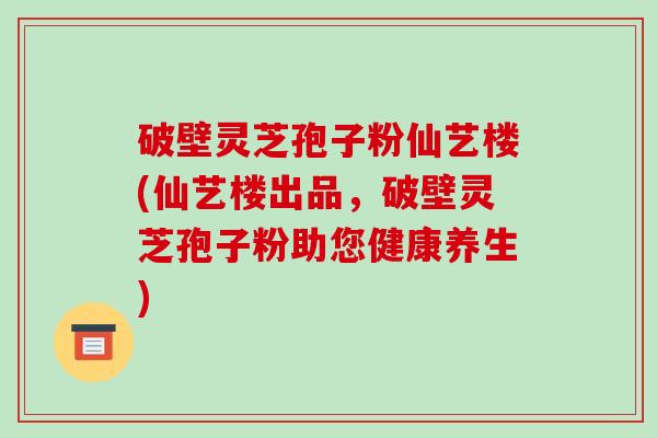 破壁灵芝孢子粉仙艺楼(仙艺楼出品，破壁灵芝孢子粉助您健康养生)