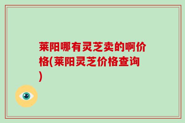 莱阳哪有灵芝卖的啊价格(莱阳灵芝价格查询)