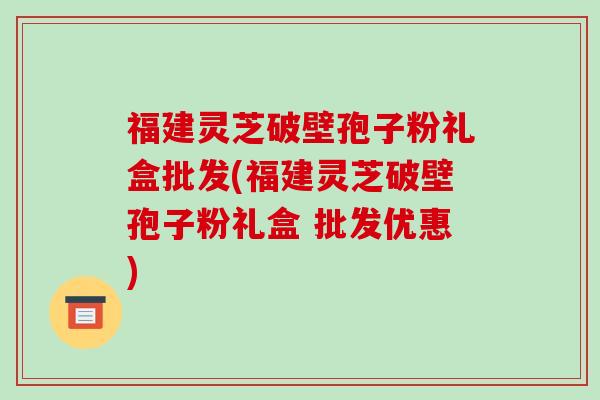 福建灵芝破壁孢子粉礼盒批发(福建灵芝破壁孢子粉礼盒 批发优惠)
