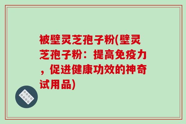 被壁灵芝孢子粉(壁灵芝孢子粉：提高免疫力，促进健康功效的神奇试用品)