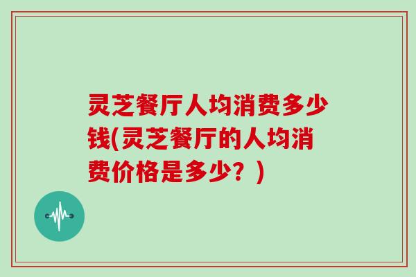 灵芝餐厅人均消费多少钱(灵芝餐厅的人均消费价格是多少？)