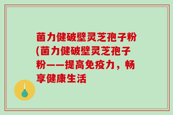 菌力健破壁灵芝孢子粉(菌力健破壁灵芝孢子粉——提高免疫力，畅享健康生活
