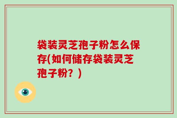 袋装灵芝孢子粉怎么保存(如何储存袋装灵芝孢子粉？)