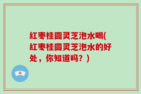 红枣桂圆灵芝泡水喝(红枣桂圆灵芝泡水的好处，你知道吗？)