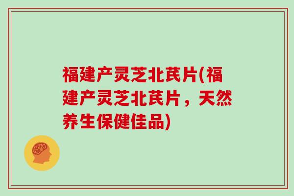 福建产灵芝北芪片(福建产灵芝北芪片，天然养生保健佳品)