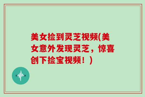 美女捡到灵芝视频(美女意外发现灵芝，惊喜创下捡宝视频！)