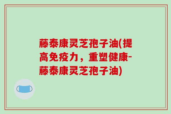 藤泰康灵芝孢子油(提高免疫力，重塑健康-藤泰康灵芝孢子油)