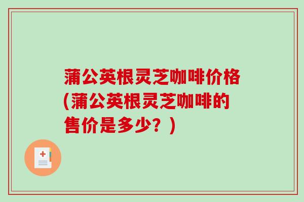 蒲公英根灵芝咖啡价格(蒲公英根灵芝咖啡的售价是多少？)