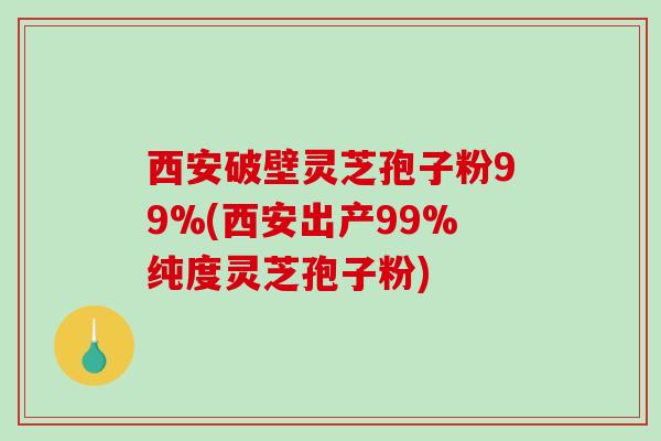 西安破壁灵芝孢子粉99%(西安出产99%纯度灵芝孢子粉)
