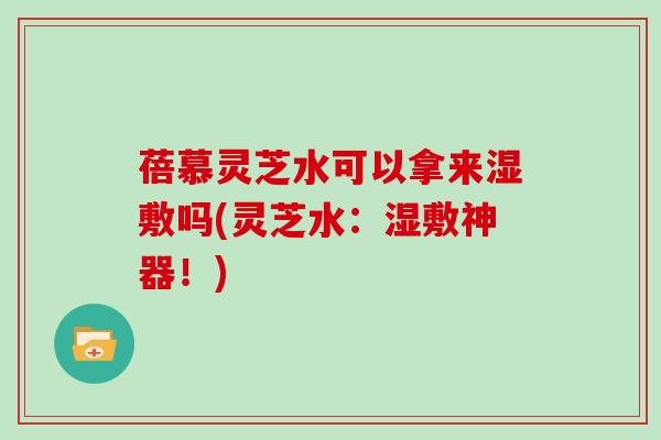 蓓慕灵芝水可以拿来湿敷吗(灵芝水：湿敷神器！)