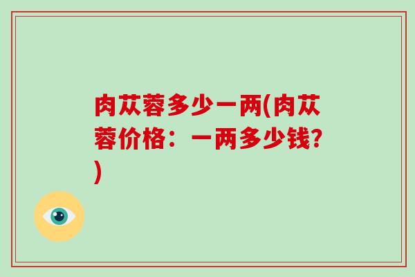 肉苁蓉多少一两(肉苁蓉价格：一两多少钱？)