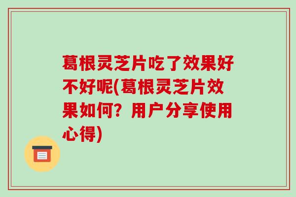 葛根灵芝片吃了效果好不好呢(葛根灵芝片效果如何？用户分享使用心得)