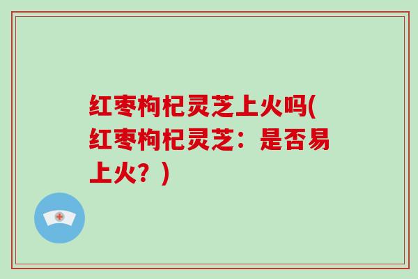 红枣枸杞灵芝上火吗(红枣枸杞灵芝：是否易上火？)