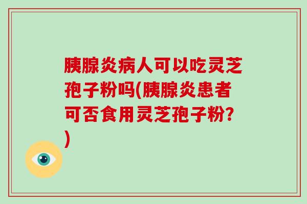 胰腺炎人可以吃灵芝孢子粉吗(胰腺炎患者可否食用灵芝孢子粉？)