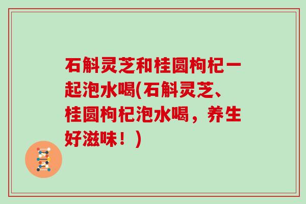 石斛灵芝和桂圆枸杞一起泡水喝(石斛灵芝、桂圆枸杞泡水喝，养生好滋味！)