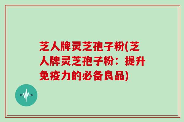 芝人牌灵芝孢子粉(芝人牌灵芝孢子粉：提升免疫力的必备良品)