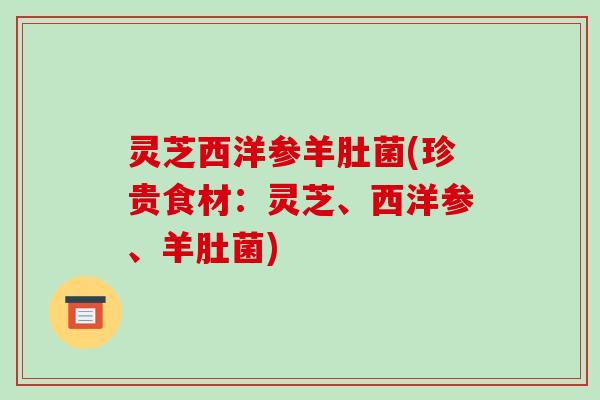 灵芝西洋参羊肚菌(珍贵食材：灵芝、西洋参、羊肚菌)