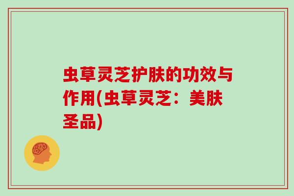 虫草灵芝护肤的功效与作用(虫草灵芝：美肤圣品)