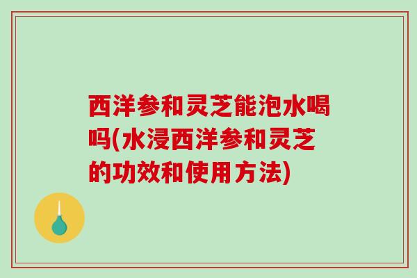 西洋参和灵芝能泡水喝吗(水浸西洋参和灵芝的功效和使用方法)