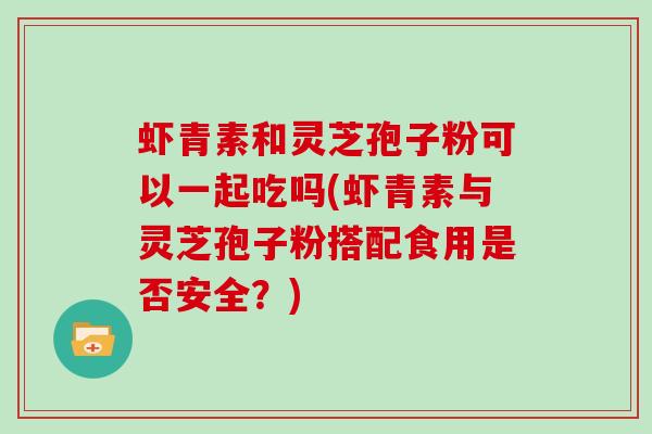 虾青素和灵芝孢子粉可以一起吃吗(虾青素与灵芝孢子粉搭配食用是否安全？)