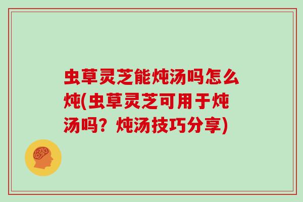 虫草灵芝能炖汤吗怎么炖(虫草灵芝可用于炖汤吗？炖汤技巧分享)