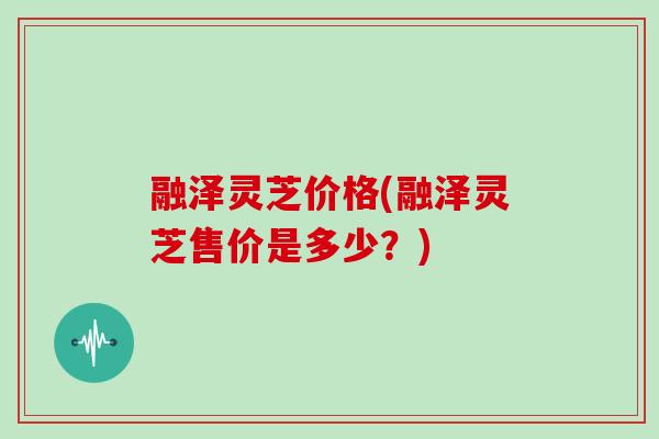 融泽灵芝价格(融泽灵芝售价是多少？)