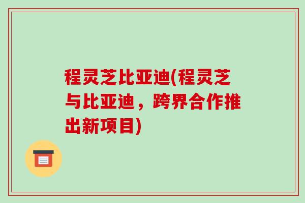 程灵芝比亚迪(程灵芝与比亚迪，跨界合作推出新项目)