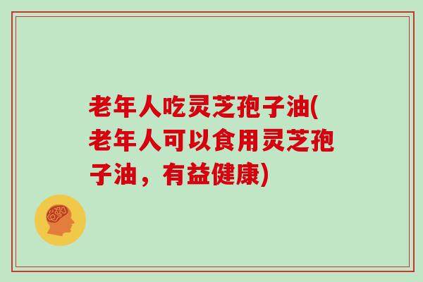 老年人吃灵芝孢子油(老年人可以食用灵芝孢子油，有益健康)