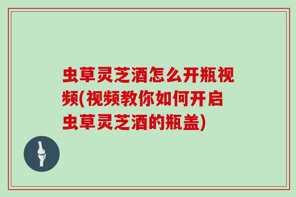 虫草灵芝酒怎么开瓶视频(视频教你如何开启虫草灵芝酒的瓶盖)