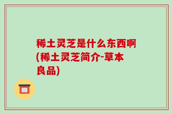 稀土灵芝是什么东西啊(稀土灵芝简介-草本良品)