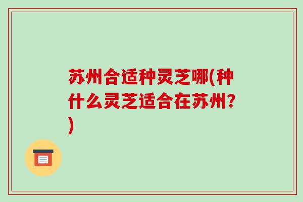 苏州合适种灵芝哪(种什么灵芝适合在苏州？)