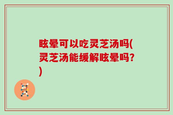 眩晕可以吃灵芝汤吗(灵芝汤能缓解眩晕吗？)