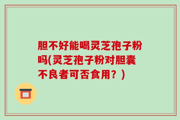 胆不好能喝灵芝孢子粉吗(灵芝孢子粉对胆囊不良者可否食用？)