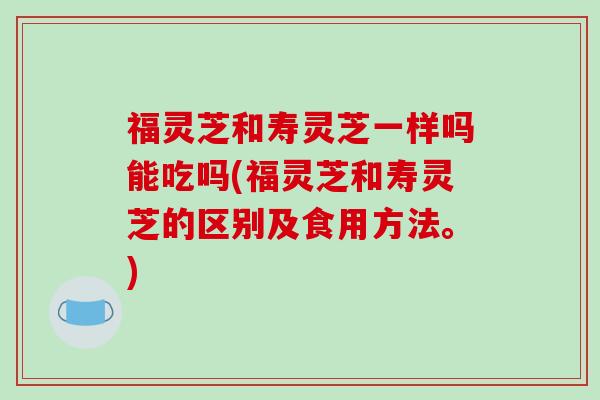 福灵芝和寿灵芝一样吗能吃吗(福灵芝和寿灵芝的区别及食用方法。)