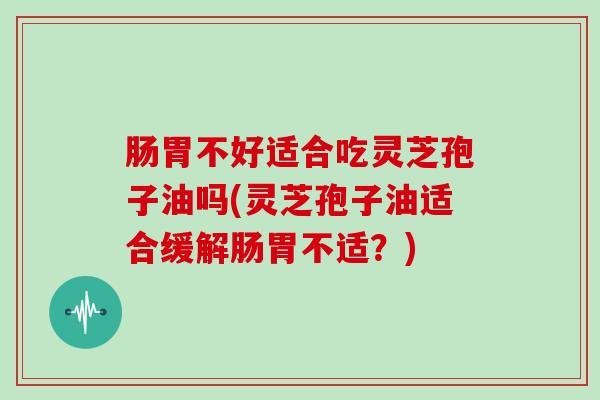 肠胃不好适合吃灵芝孢子油吗(灵芝孢子油适合缓解肠胃不适？)