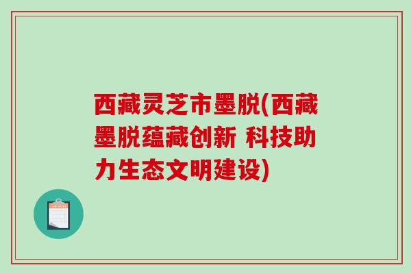 西藏灵芝市墨脱(西藏墨脱蕴藏创新 科技助力生态文明建设)