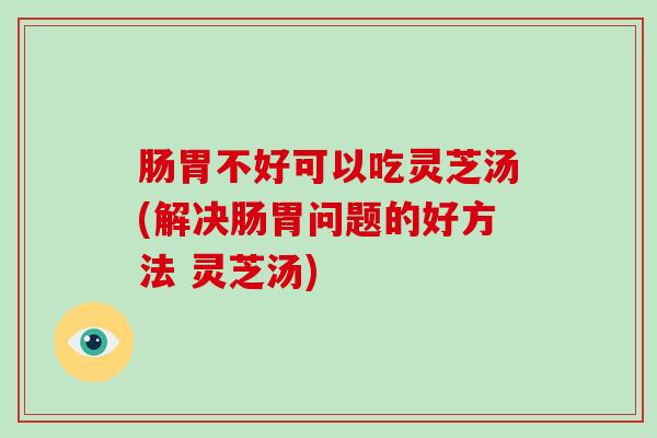 肠胃不好可以吃灵芝汤(解决肠胃问题的好方法 灵芝汤)