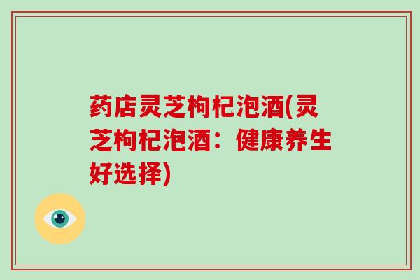药店灵芝枸杞泡酒(灵芝枸杞泡酒：健康养生好选择)