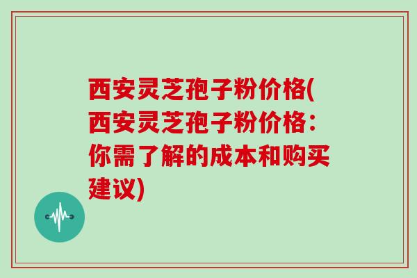 西安灵芝孢子粉价格(西安灵芝孢子粉价格：你需了解的成本和购买建议)