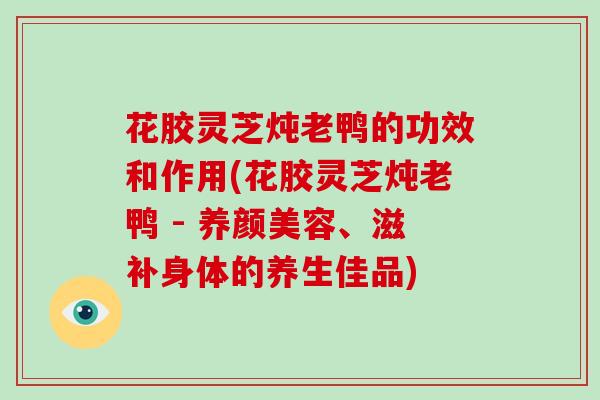 花胶灵芝炖老鸭的功效和作用(花胶灵芝炖老鸭 - 、滋补身体的养生佳品)