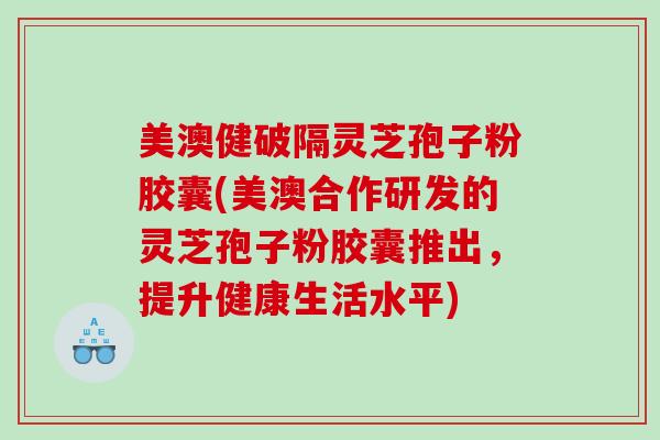 美澳健破隔灵芝孢子粉胶囊(美澳合作研发的灵芝孢子粉胶囊推出，提升健康生活水平)