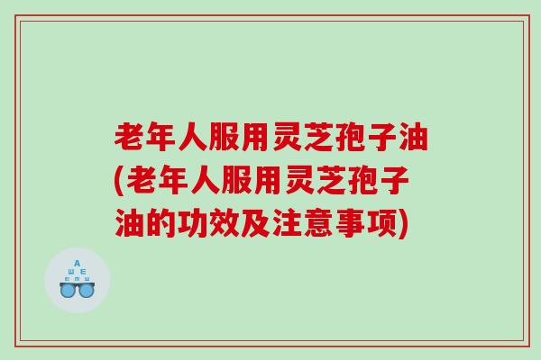 老年人服用灵芝孢子油(老年人服用灵芝孢子油的功效及注意事项)