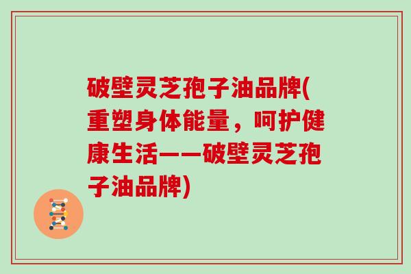 破壁灵芝孢子油品牌(重塑身体能量，呵护健康生活——破壁灵芝孢子油品牌)