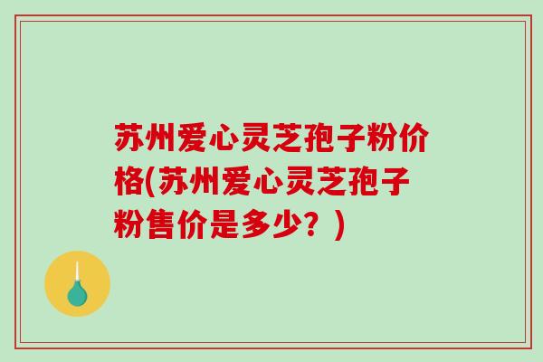 苏州爱心灵芝孢子粉价格(苏州爱心灵芝孢子粉售价是多少？)