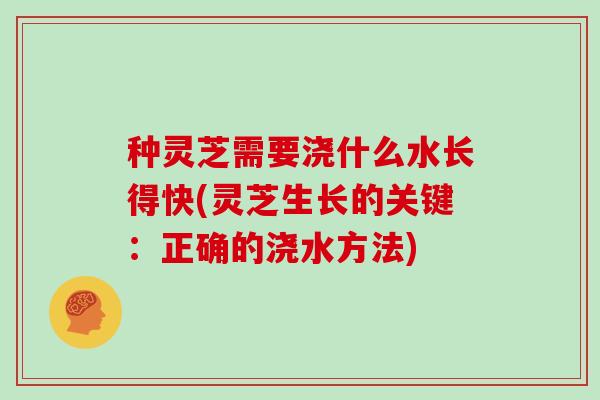 种灵芝需要浇什么水长得快(灵芝生长的关键：正确的浇水方法)