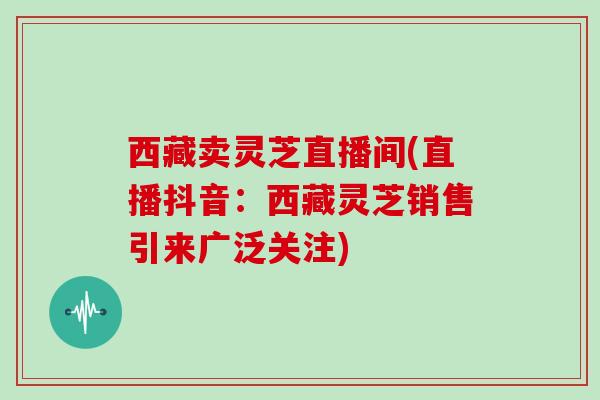 西藏卖灵芝直播间(直播抖音：西藏灵芝销售引来广泛关注)