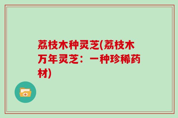 荔枝木种灵芝(荔枝木万年灵芝：一种珍稀药材)