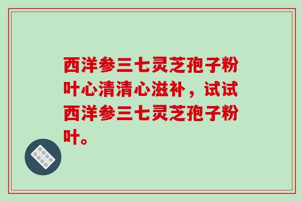 西洋参三七灵芝孢子粉叶心清清心滋补，试试西洋参三七灵芝孢子粉叶。